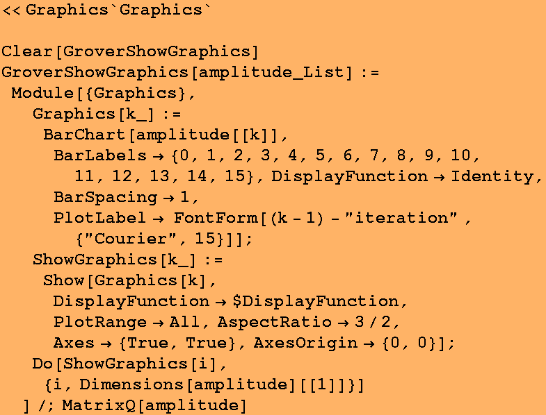 <<Graphics`Graphics`
 Clear[GroverShowGraphics] GroverShowGraphics[amplitude_List] := Mo ... esOrigin -> {0, 0}] ; 
Do[ShowGraphics[i], {i, Dimensions[amplitude][[1]]}] 
]/;MatrixQ[amplitude] 