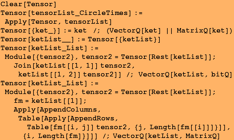 Clear[Tensor] Tensor[tensorList_CircleTimes] := Apply[Tensor, tensorList] Tensor[{ket_}] := ke ...  Table[fm[[i, j]] tensor2, {j, Length[fm[[i]]]}]], {i, Length[fm]}]]] /;VectorQ[ketList, MatrixQ] 