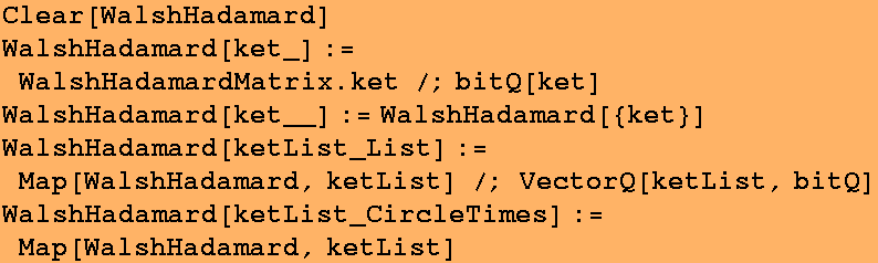 Clear[WalshHadamard] WalshHadamard[ket_] := WalshHadamardMatrix . ket /;bitQ[ket] WalshHadamar ... List] /; VectorQ[ketList, bitQ] WalshHadamard[ketList_CircleTimes] := Map[WalshHadamard, ketList] 