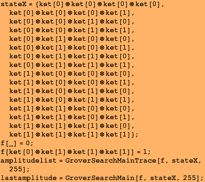 stateX = {ket[0] (x) ket[0] (x) ket[0] (x) ket[0], ket[0] (x) ket[0] (x) ket[0] (x) ket[1], ket[0] (x) ket[0 ... list = GroverSearchMainTrace[f, stateX, 255] ; lastamplitude = GroverSearchMain[f, stateX, 255] ; 