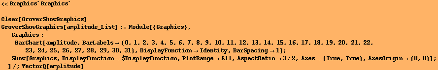 <<Graphics`Graphics`
 Clear[GroverShowGraphics] GroverShowGraphics[amplitude_List] := Mo ... ange -> All, AspectRatio -> 3/2, Axes -> {True, True}, AxesOrigin -> {0, 0}] ; 
]/;VectorQ[amplitude] 