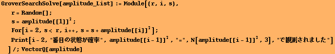 GroverSearchSolve[amplitude_List] := Module[{r, i, s}, 
r = Random[] ; 
s = amplitude[[1]]^2 ; ... i - 1]]^2, "=", N[amplitude[[i - 1]]^2, 3], "Ŋϑ܂"] 
]/;VectorQ[amplitude]