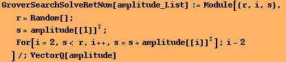GroverSearchSolveRetNum[amplitude_List] := Module[{r, i, s}, 
r = Random[] ; 
s = amplitude[[1]]^2 ; 
For[i = 2, s< r, i ++, s = s + amplitude[[i]]^2] ; i - 2
]/;VectorQ[amplitude]